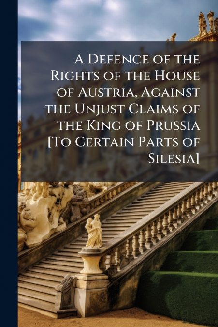 A Defence of the Rights of the House of Austria, Against the Unjust Claims of the King of Prussia [To Certain Parts of Silesia]