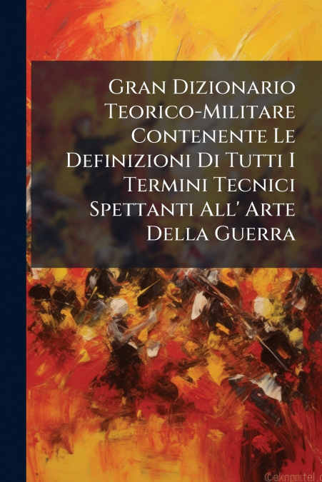 Gran Dizionario Teorico-Militare Contenente Le Definizioni Di Tutti I Termini Tecnici Spettanti All’ Arte Della Guerra