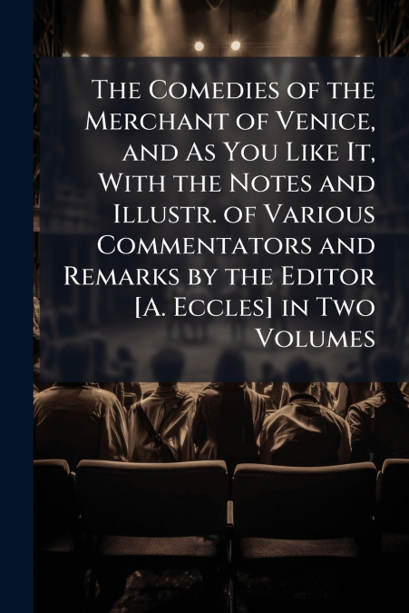 The Comedies of the Merchant of Venice, and As You Like It, With the Notes and Illustr. of Various Commentators and Remarks by the Editor [A. Eccles] in Two Volumes