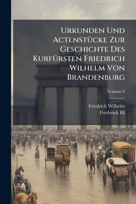 Urkunden Und Actenstücke Zur Geschichte Des Kurfürsten Friedrich Wilhelm Von Brandenburg; Volume 8