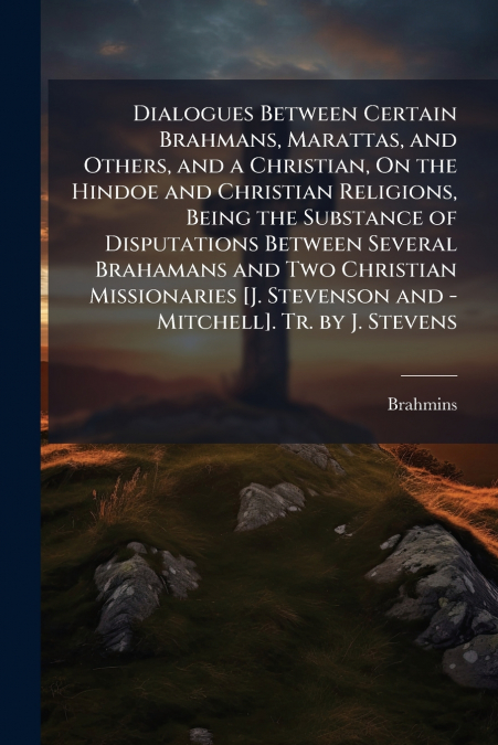 Dialogues Between Certain Brahmans, Marattas, and Others, and a Christian, On the Hindoe and Christian Religions, Being the Substance of Disputations Between Several Brahamans and Two Christian Missio