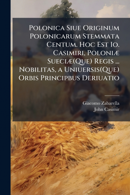 Polonica Siue Originum Polonicarum Stemmata Centum. Hoc Est Io. Casimiri, Poloniæ Sueciæ(Que) Regis ... Nobilitas, a Uniuersis(Que) Orbis Principbus Deriuatio