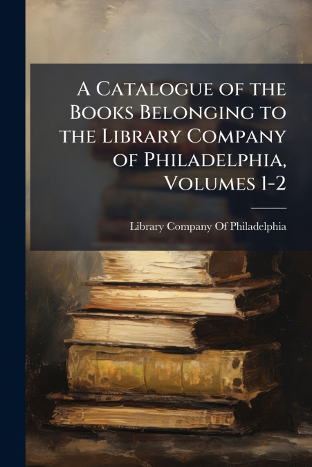 A Catalogue of the Books Belonging to the Library Company of Philadelphia, Volumes 1-2