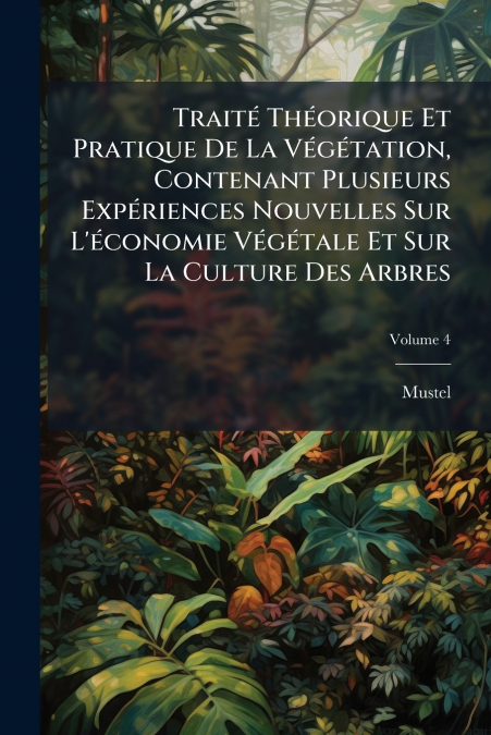 Traité Théorique Et Pratique De La Végétation, Contenant Plusieurs Expériences Nouvelles Sur L’économie Végétale Et Sur La Culture Des Arbres; Volume 4
