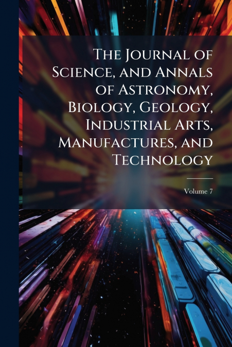 The Journal of Science, and Annals of Astronomy, Biology, Geology, Industrial Arts, Manufactures, and Technology; Volume 7