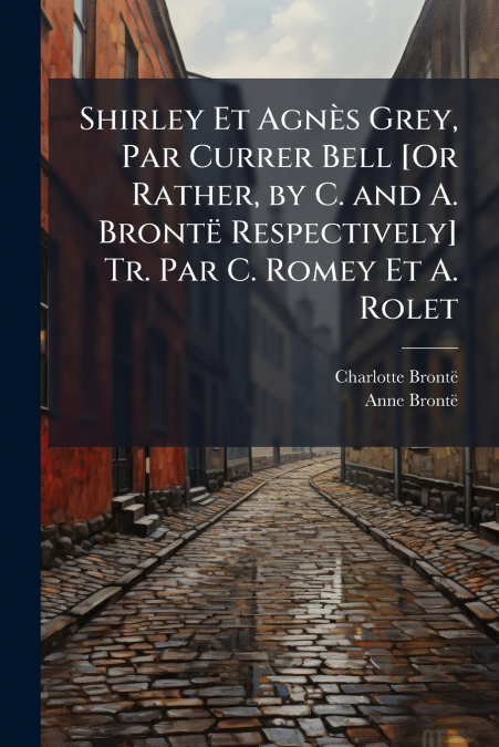 Shirley Et Agnès Grey, Par Currer Bell [Or Rather, by C. and A. Brontë Respectively] Tr. Par C. Romey Et A. Rolet