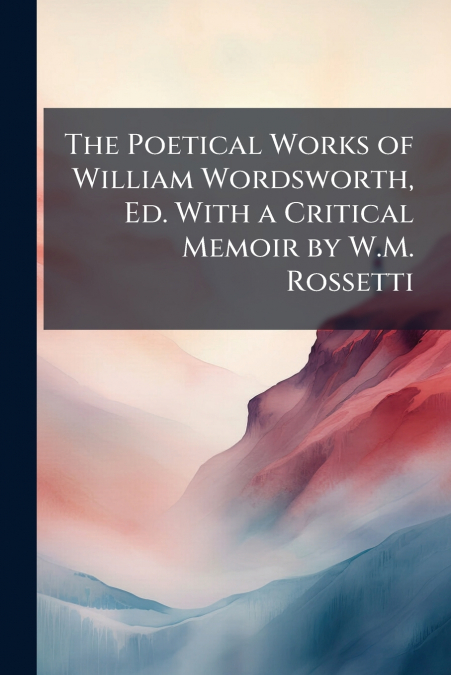 The Poetical Works of William Wordsworth, Ed. With a Critical Memoir by W.M. Rossetti