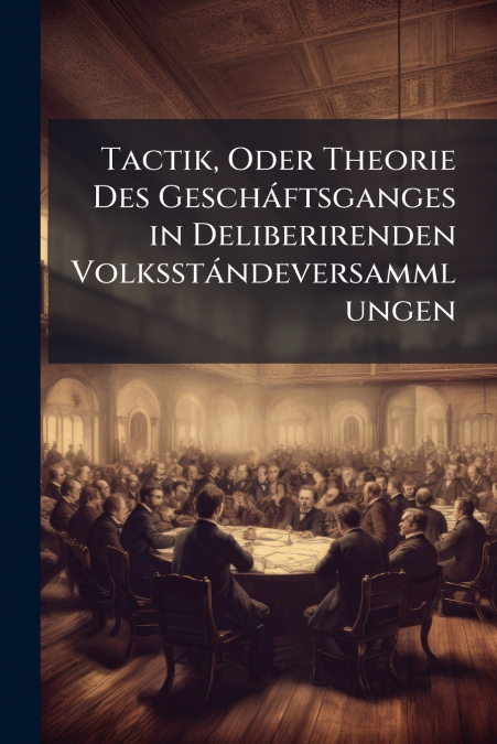 Tactik, Oder Theorie Des Gescháftsganges in Deliberirenden Volksstándeversammlungen