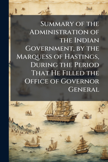 Summary of the Administration of the Indian Government, by the Marquess of Hastings, During the Period That He Filled the Office of Governor General