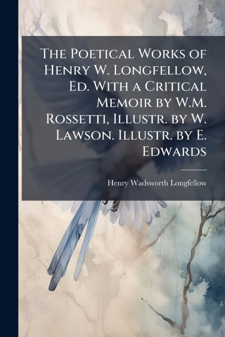 The Poetical Works of Henry W. Longfellow, Ed. With a Critical Memoir by W.M. Rossetti, Illustr. by W. Lawson. Illustr. by E. Edwards