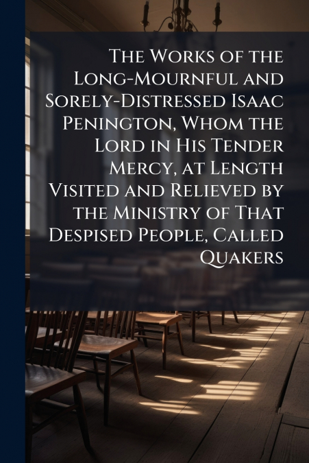 The Works of the Long-Mournful and Sorely-Distressed Isaac Penington, Whom the Lord in His Tender Mercy, at Length Visited and Relieved by the Ministry of That Despised People, Called Quakers