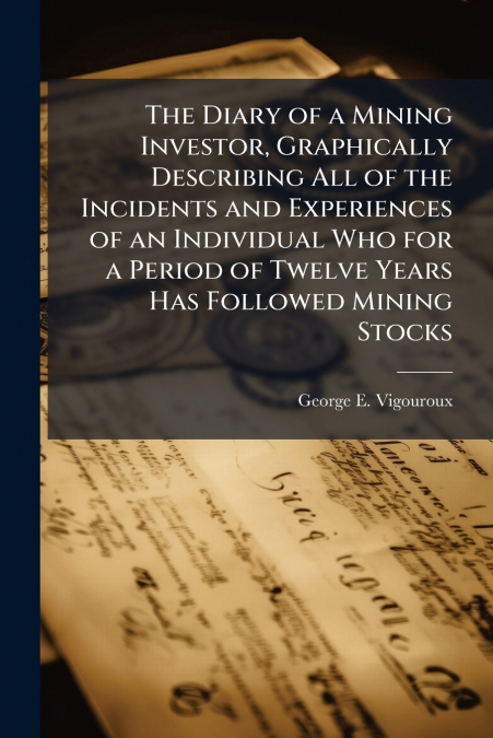 The Diary of a Mining Investor, Graphically Describing All of the Incidents and Experiences of an Individual Who for a Period of Twelve Years Has Followed Mining Stocks
