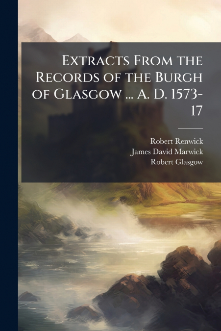 Extracts From the Records of the Burgh of Glasgow ... A. D. 1573-17