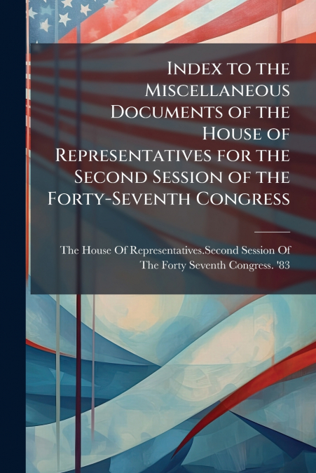 Index to the Miscellaneous Documents of the House of Representatives for the Second Session of the Forty-Seventh Congress