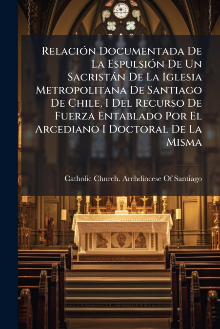 Relación Documentada De La Espulsión De Un Sacristán De La Iglesia Metropolitana De Santiago De Chile, I Del Recurso De Fuerza Entablado Por El Arcediano I Doctoral De La Misma