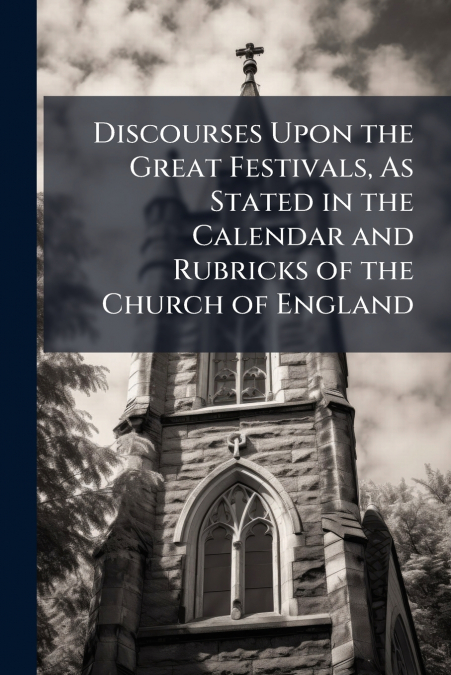 Discourses Upon the Great Festivals, As Stated in the Calendar and Rubricks of the Church of England