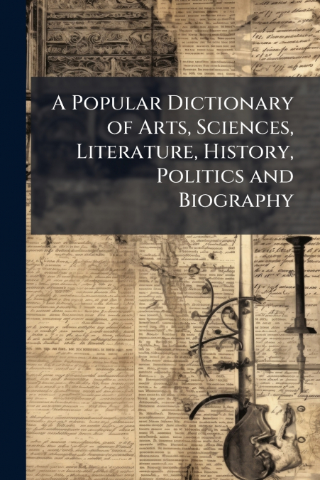 A Popular Dictionary of Arts, Sciences, Literature, History, Politics and Biography