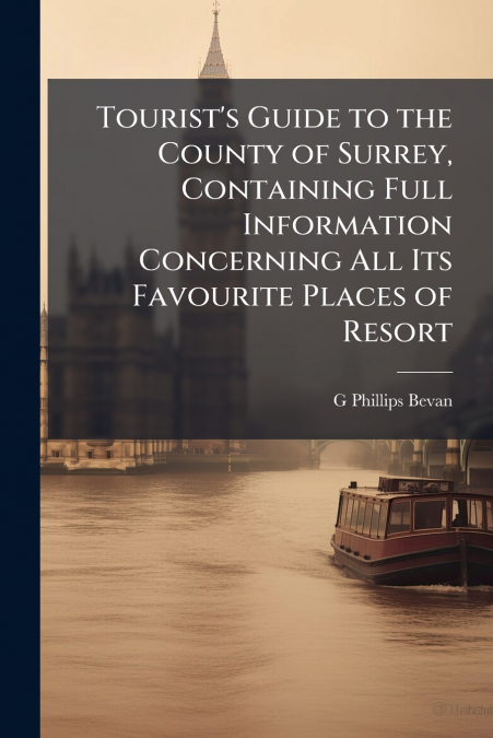 Tourist’s Guide to the County of Surrey, Containing Full Information Concerning All Its Favourite Places of Resort
