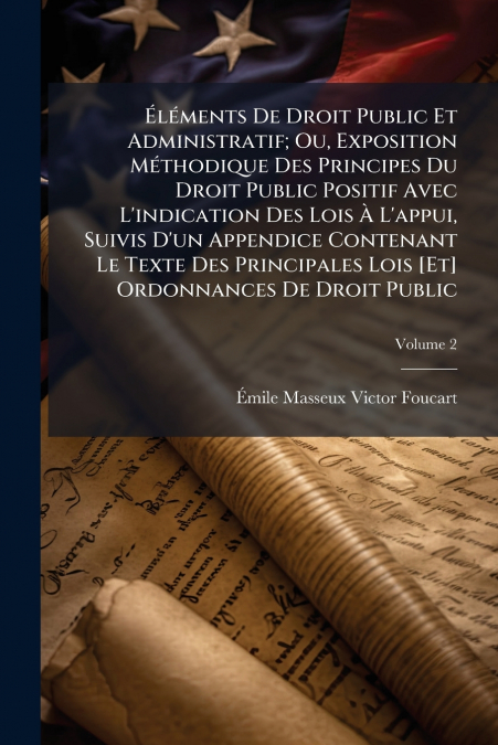 Éléments De Droit Public Et Administratif; Ou, Exposition Méthodique Des Principes Du Droit Public Positif Avec L’indication Des Lois À L’appui, Suivis D’un Appendice Contenant Le Texte Des Principale