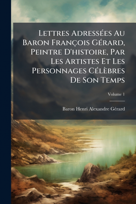 Lettres Adressées Au Baron François Gérard, Peintre D’histoire, Par Les Artistes Et Les Personnages Célèbres De Son Temps; Volume 1