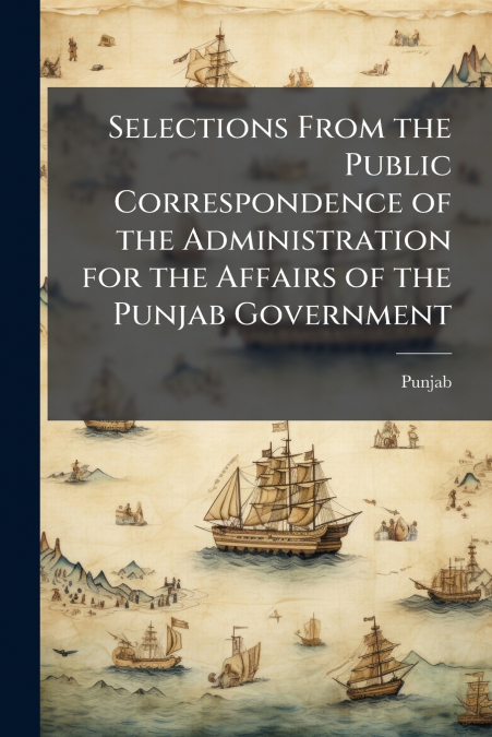 Selections From the Public Correspondence of the Administration for the Affairs of the Punjab Government