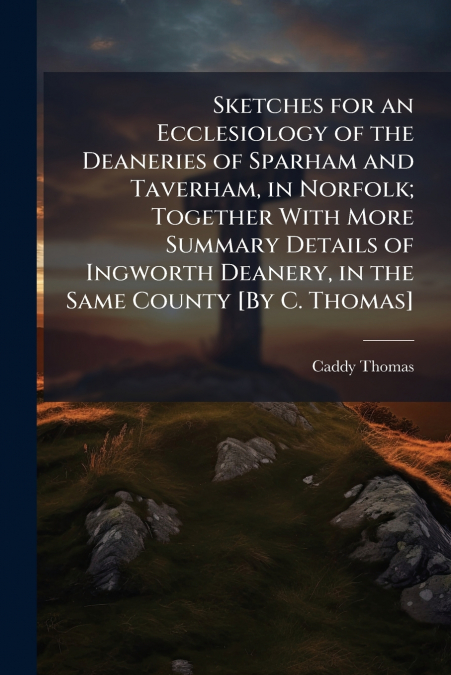 Sketches for an Ecclesiology of the Deaneries of Sparham and Taverham, in Norfolk; Together With More Summary Details of Ingworth Deanery, in the Same County [By C. Thomas]