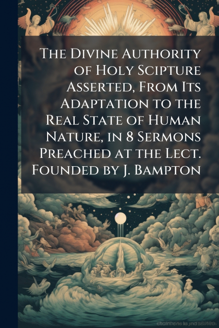 The Divine Authority of Holy Scipture Asserted, From Its Adaptation to the Real State of Human Nature, in 8 Sermons Preached at the Lect. Founded by J. Bampton