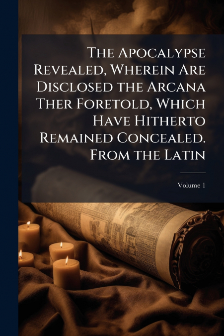 The Apocalypse Revealed, Wherein Are Disclosed the Arcana Ther Foretold, Which Have Hitherto Remained Concealed. From the Latin; Volume 1