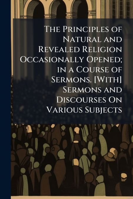 The Principles of Natural and Revealed Religion Occasionally Opened; in a Course of Sermons. [With] Sermons and Discourses On Various Subjects