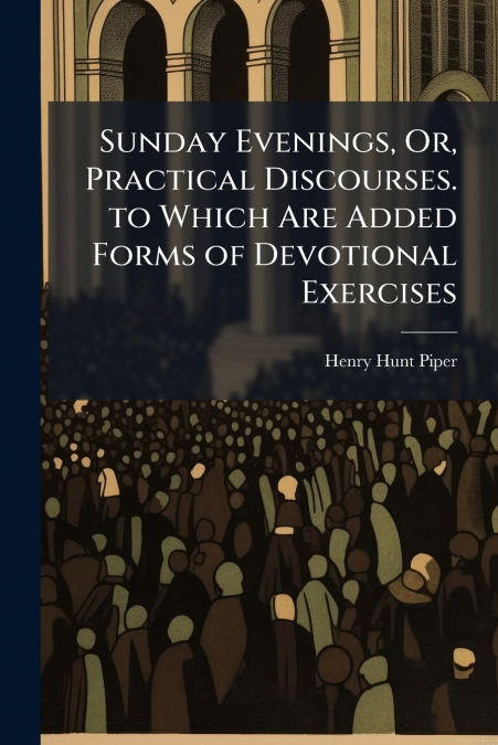 Sunday Evenings, Or, Practical Discourses. to Which Are Added Forms of Devotional Exercises