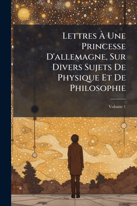 Lettres À Une Princesse D’allemagne, Sur Divers Sujets De Physique Et De Philosophie; Volume 1