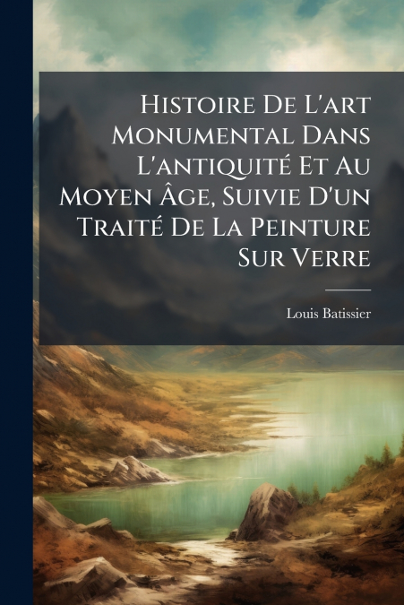 Histoire De L’art Monumental Dans L’antiquité Et Au Moyen Âge, Suivie D’un Traité De La Peinture Sur Verre