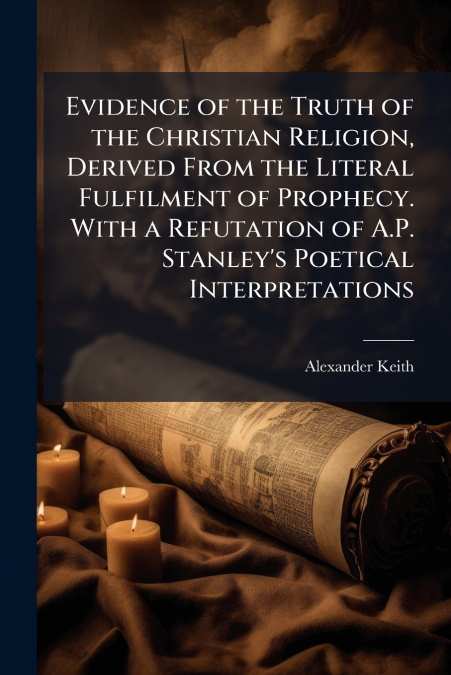 Evidence of the Truth of the Christian Religion, Derived From the Literal Fulfilment of Prophecy. With a Refutation of A.P. Stanley’s Poetical Interpretations