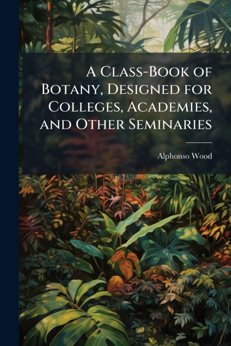 A Class-Book of Botany, Designed for Colleges, Academies, and Other Seminaries