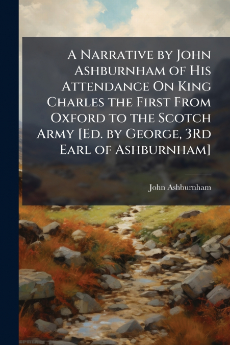 A Narrative by John Ashburnham of His Attendance On King Charles the First From Oxford to the Scotch Army [Ed. by George, 3Rd Earl of Ashburnham]