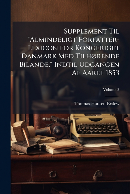 Supplement Til 'Almindeligt Forfatter-Lexicon for Kongeriget Danmark Med Tilhørende Bilande,' Indtil Udgangen Af Aaret 1853; Volume 3
