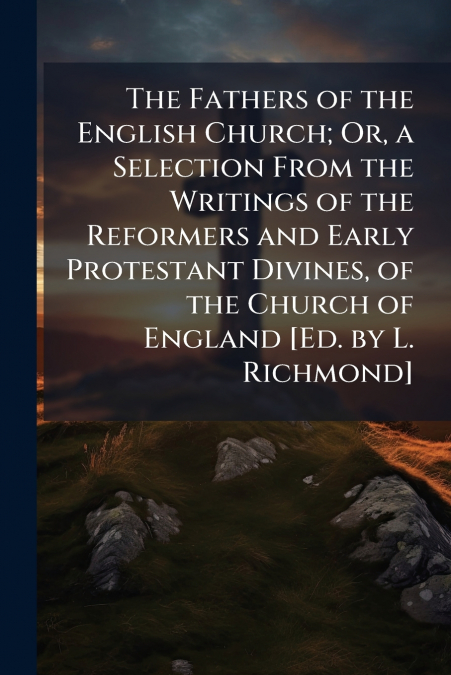The Fathers of the English Church; Or, a Selection From the Writings of the Reformers and Early Protestant Divines, of the Church of England [Ed. by L. Richmond]