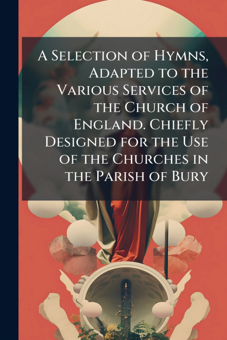 A Selection of Hymns, Adapted to the Various Services of the Church of England. Chiefly Designed for the Use of the Churches in the Parish of Bury