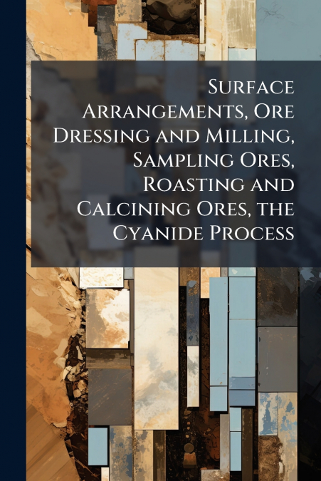 Surface Arrangements, Ore Dressing and Milling, Sampling Ores, Roasting and Calcining Ores, the Cyanide Process