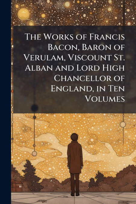 The Works of Francis Bacon, Baron of Verulam, Viscount St. Alban and Lord High Chancellor of England, in Ten Volumes