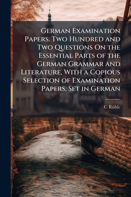German Examination Papers. Two Hundred and Two Questions On the Essential Parts of the German Grammar and Literature, With a Copious Selection of Examination Papers, Set in German