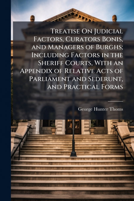 Treatise On Judicial Factors, Curators Bonis, and Managers of Burghs; Including Factors in the Sheriff Courts, With an Appendix of Relative Acts of Parliament and Sederunt, and Practical Forms
