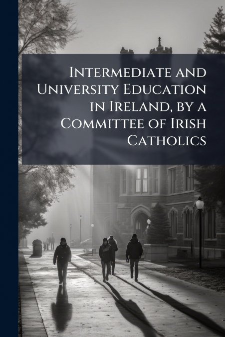 Intermediate and University Education in Ireland, by a Committee of Irish Catholics