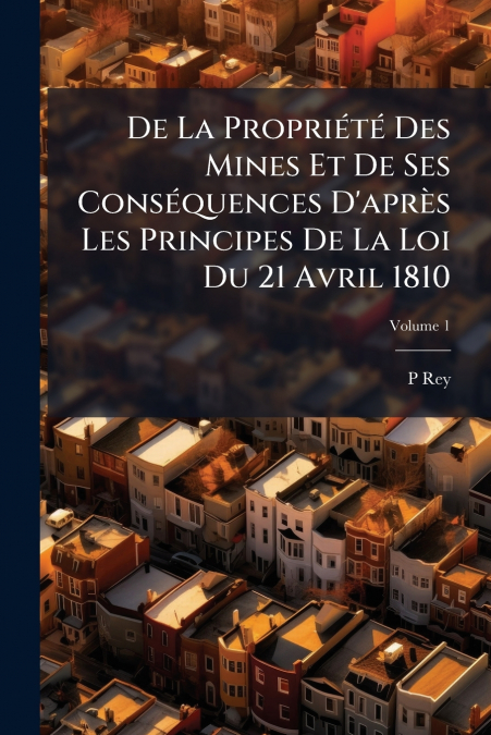 De La Propriété Des Mines Et De Ses Conséquences D’après Les Principes De La Loi Du 21 Avril 1810; Volume 1