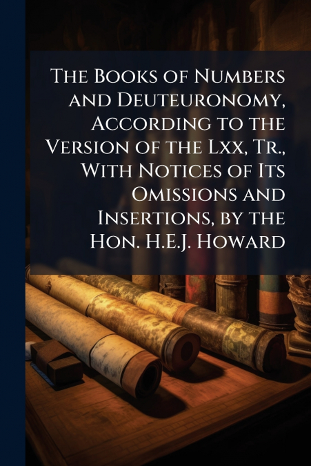 The Books of Numbers and Deuteuronomy, According to the Version of the Lxx, Tr., With Notices of Its Omissions and Insertions, by the Hon. H.E.J. Howard