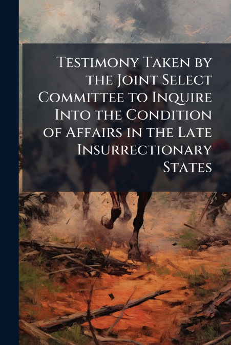 Testimony Taken by the Joint Select Committee to Inquire Into the Condition of Affairs in the Late Insurrectionary States