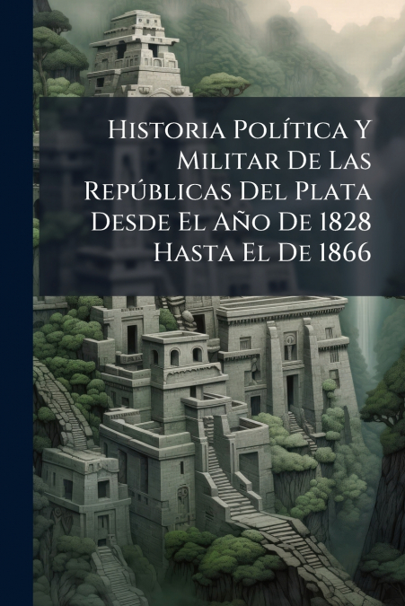 Historia Política Y Militar De Las Repúblicas Del Plata Desde El Año De 1828 Hasta El De 1866
