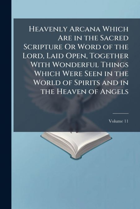 Heavenly Arcana Which Are in the Sacred Scripture Or Word of the Lord, Laid Open, Together With Wonderful Things Which Were Seen in the World of Spirits and in the Heaven of Angels; Volume 11