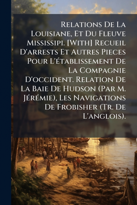 Relations De La Louisiane, Et Du Fleuve Mississipi. [With] Recueil D’arrests Et Autres Pieces Pour L’établissement De La Compagnie D’occident. Relation De La Baie De Hudson (Par M. Jérémie), Les Navig