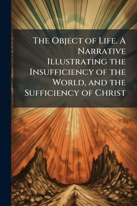 The Object of Life. A Narrative Illustrating the Insufficiency of the World, and the Sufficiency of Christ